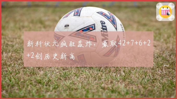 新科状元疯狂轰炸，豪取42+7+6+2+2创历史新高