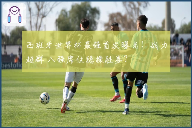 西班牙世界杯最强首发曝光！战力超群 八强席位稳操胜券？
