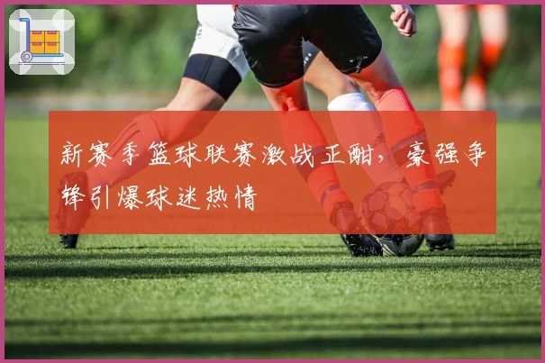 新赛季篮球联赛激战正酣,豪强争锋引爆球迷热情