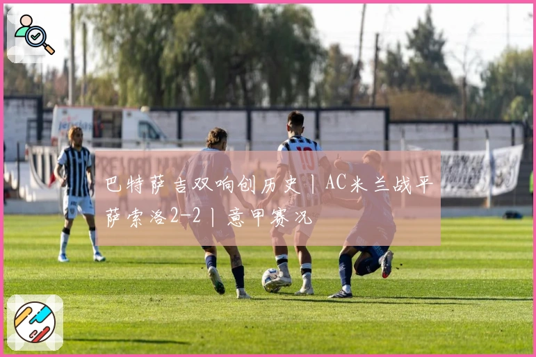 巴特萨吉双响创历史丨AC米兰战平萨索洛2-2丨意甲赛况