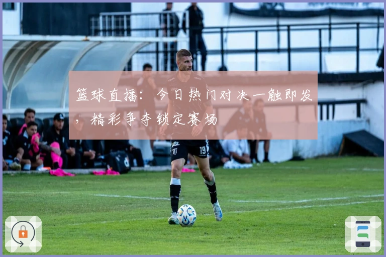 篮球直播:今日热门对决一触即发,精彩争夺锁定赛场
