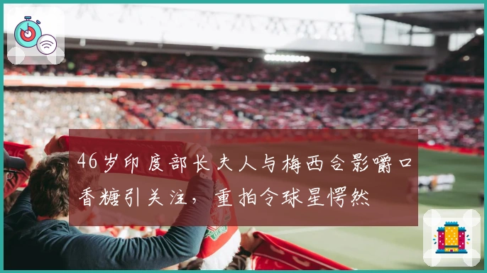 46岁印度部长夫人与梅西合影嚼口香糖引关注，重拍令球星愕然