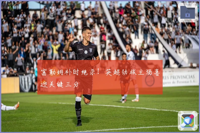 富勒姆补时绝杀！英超劲旅主场喜迎关键三分