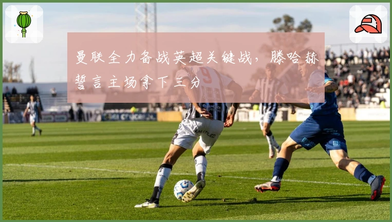 曼联全力备战英超关键战，滕哈赫誓言主场拿下三分