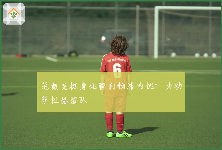 范戴克挺身化解利物浦内忧：力劝萨拉赫留队