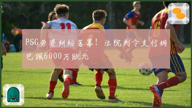 PSG劳资纠纷落幕！法院判令支付姆巴佩6000万欧元