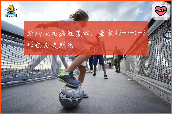 新科状元疯狂轰炸，豪取42+7+6+2+2创历史新高