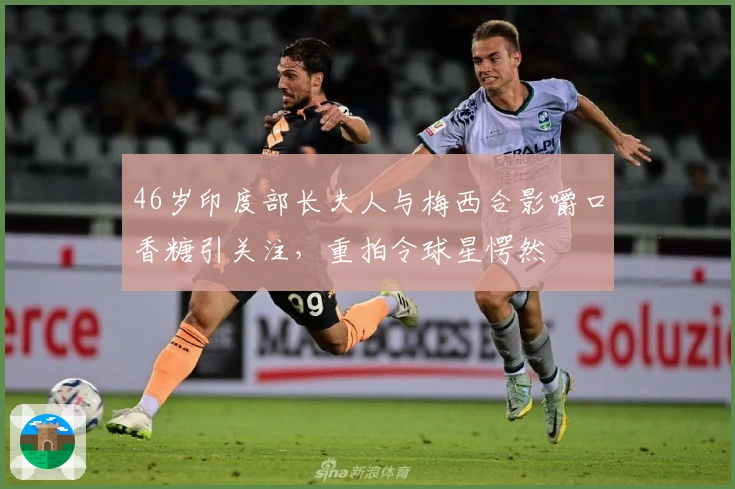 46岁印度部长夫人与梅西合影嚼口香糖引关注，重拍令球星愕然