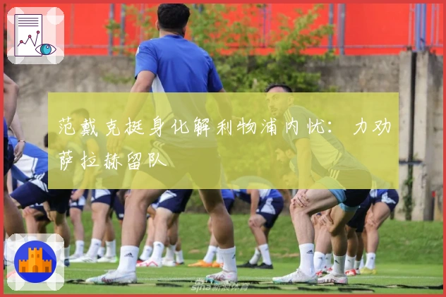 范戴克挺身化解利物浦内忧：力劝萨拉赫留队