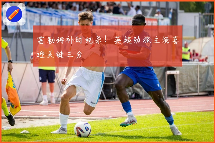 富勒姆补时绝杀!英超劲旅主场喜迎关键三分