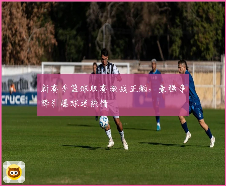 新赛季篮球联赛激战正酣，豪强争锋引爆球迷热情
