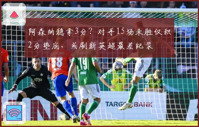 阿森纳稳拿3分？对手15场未胜仅积2分垫底，或刷新英超最差纪录