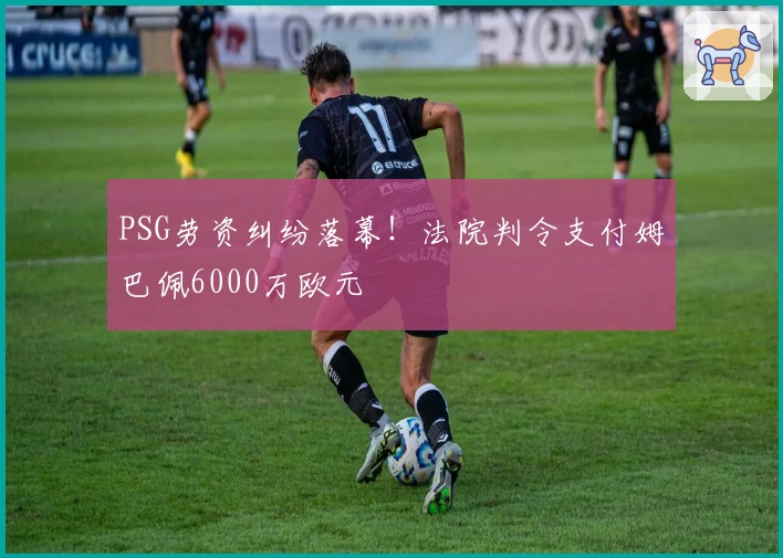PSG劳资纠纷落幕！法院判令支付姆巴佩6000万欧元