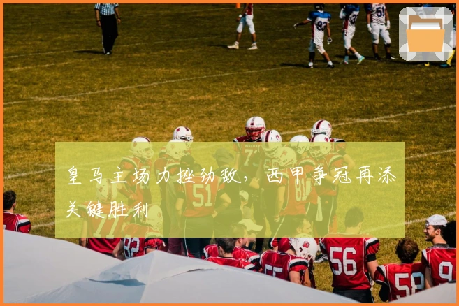 皇马主场力挫劲敌，西甲争冠再添关键胜利