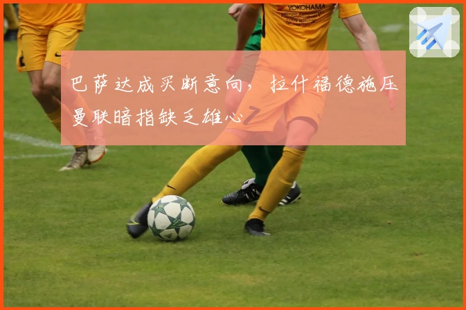 巴萨达成买断意向，拉什福德施压曼联暗指缺乏雄心